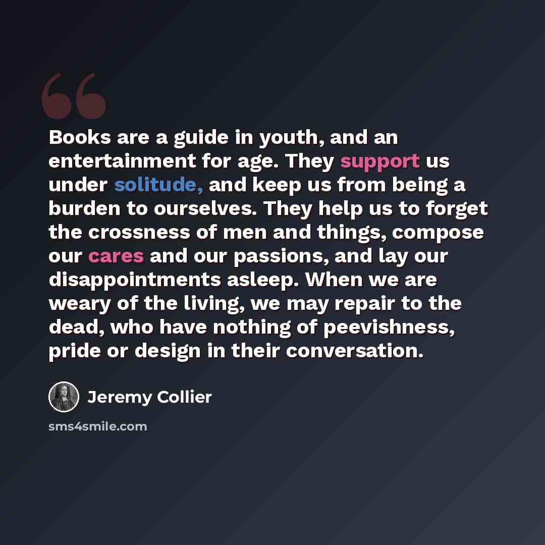 “Books are a guide in youth, and an entertainment for age. They support us under solitude, and keep us from being a burden to ourselves. They help us to forget the crossness of men and things, compose our cares and our passions, and lay our disappointments asleep. When we are weary of the living…” quote by Jeremy Collier
