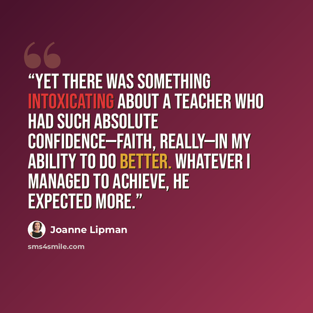 “Yet there was something intoxicating about a teacher who had such absolute confidence—faith, really—in my ability to do better. Whatever I managed to achieve, he expected more.” quote by Joanne Lipman