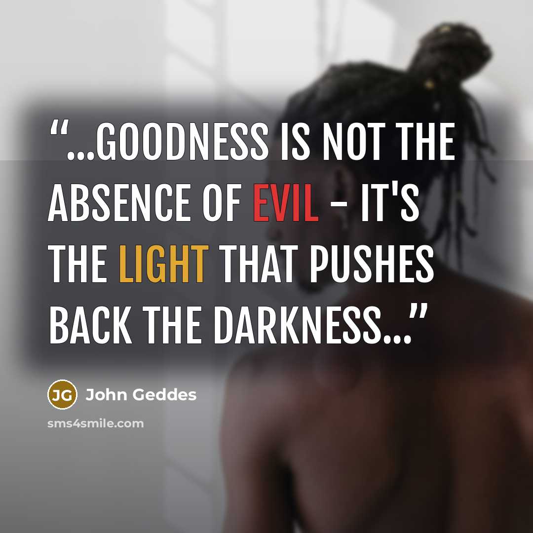“...goodness is not the absence of evil - it's the light that pushes back the darkness...” quote by John Geddes