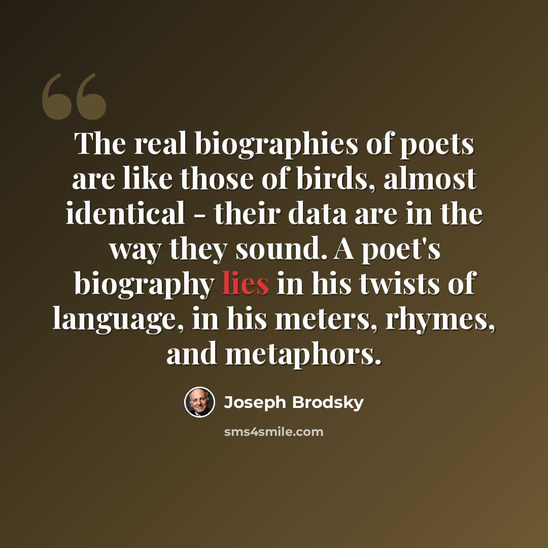 “The real biographies of poets are like those of birds, almost identical - their data are in the way they sound. A poet's biography lies in his twists of language, in his meters, rhymes, and metaphors.” quote by Joseph Brodsky