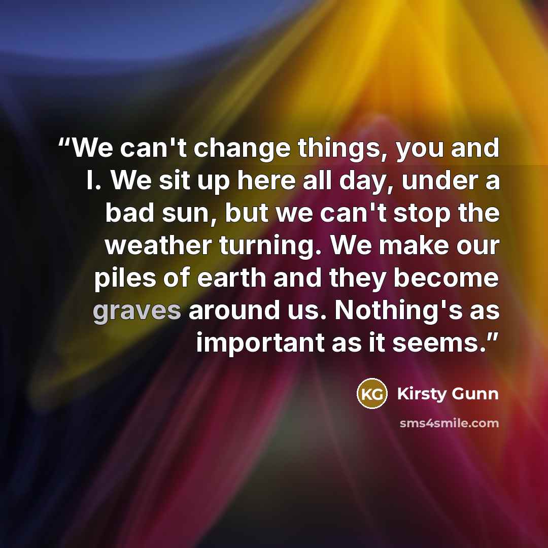 “We can't change things, you and I. We sit up here all day, under a bad sun, but we can't stop the weather turning. We make our piles of earth and they become graves around us. Nothing's as important as it seems.” quote by Kirsty Gunn