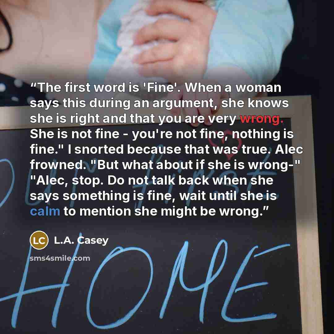 “The first word is 'Fine'. When a woman says this during an argument, she knows she is right and that you are very wrong. She is not fine - you're not fine, nothing is fine." I snorted because that was true. Alec frowned. "But what about if she is wrong-" "Alec, stop. Do not talk back when she says…” quote by L.A. Casey