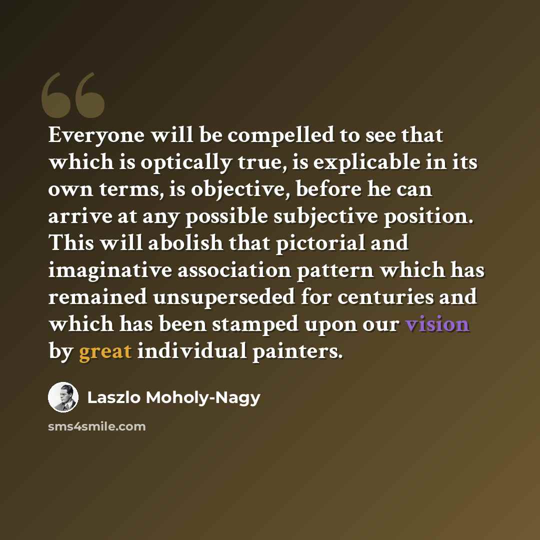 “Everyone will be compelled to see that which is optically true, is explicable in its own terms, is objective, before he can arrive at any possible subjective position. This will abolish that pictorial and imaginative association pattern which has remained unsuperseded for centuries and which has…” quote by Laszlo Moholy-Nagy