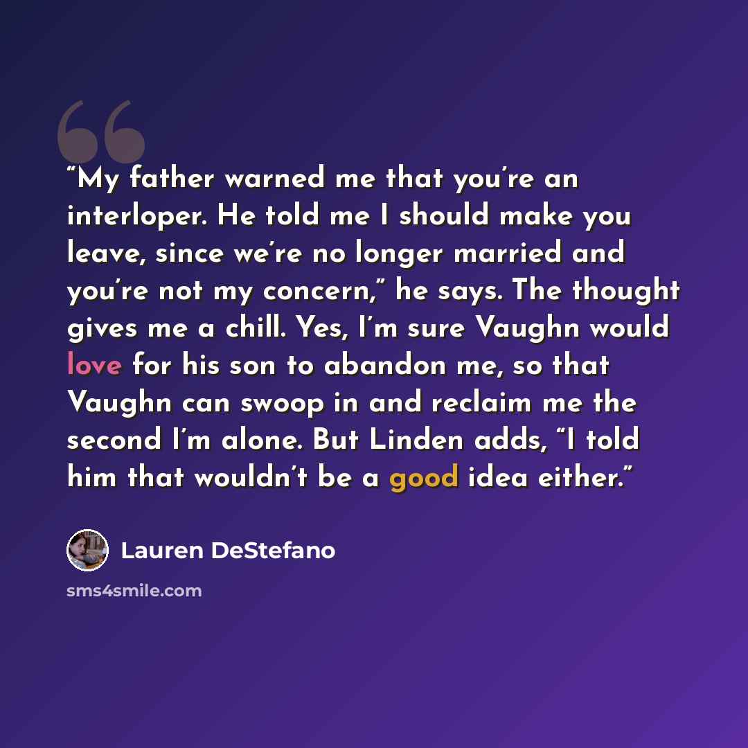 “My father warned me that you’re an interloper. He told me I should make you leave, since we’re no longer married and you’re not my concern,” he says. The thought gives me a chill. Yes, I’m sure Vaughn would love for his son to abandon me, so that Vaughn can swoop in and reclaim me the second I’m…” quote by Lauren DeStefano