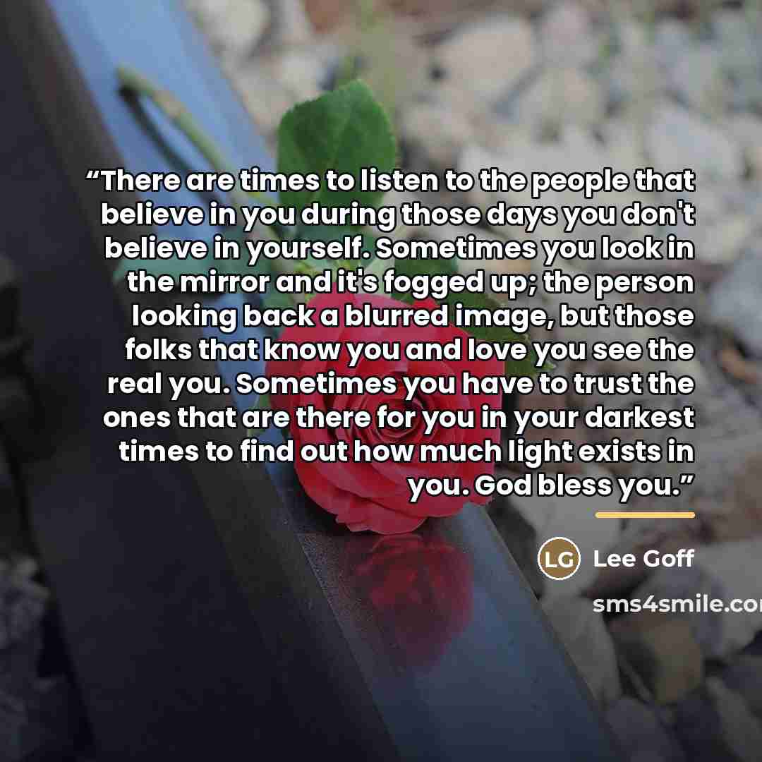 “There are times to listen to the people that believe in you during those days you don't believe in yourself. Sometimes you look in the mirror and it's fogged up; the person looking back a blurred image, but those folks that know you and love you see the real you. Sometimes you have to trust the…” quote by Lee Goff