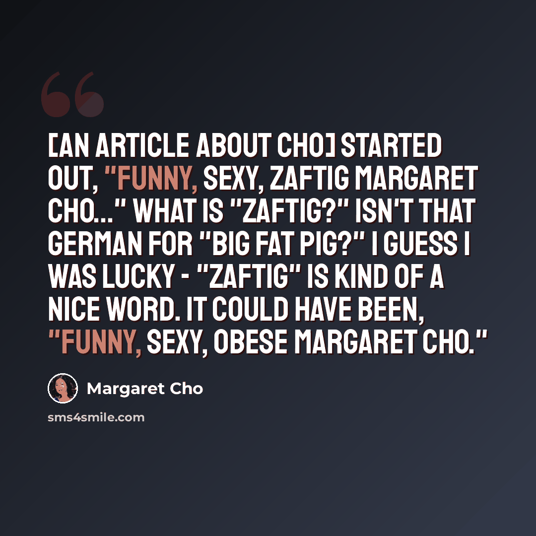 “[An article about Cho] started out, "Funny, sexy, zaftig Margaret Cho..." What is "zaftig?" Isn't that German for "big fat pig?" I guess I was lucky - "zaftig" is kind of a nice word. It could have been, "Funny, sexy, OBESE Margaret Cho."” quote by Margaret Cho