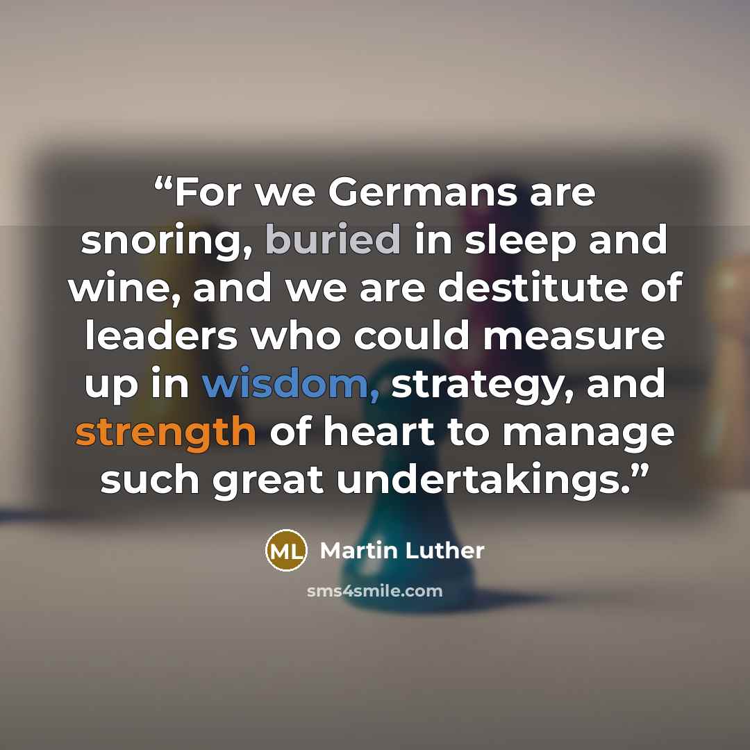 “For we Germans are snoring, buried in sleep and wine, and we are destitute of leaders who could measure up in wisdom, strategy, and strength of heart to manage such great undertakings.” quote by Martin Luther