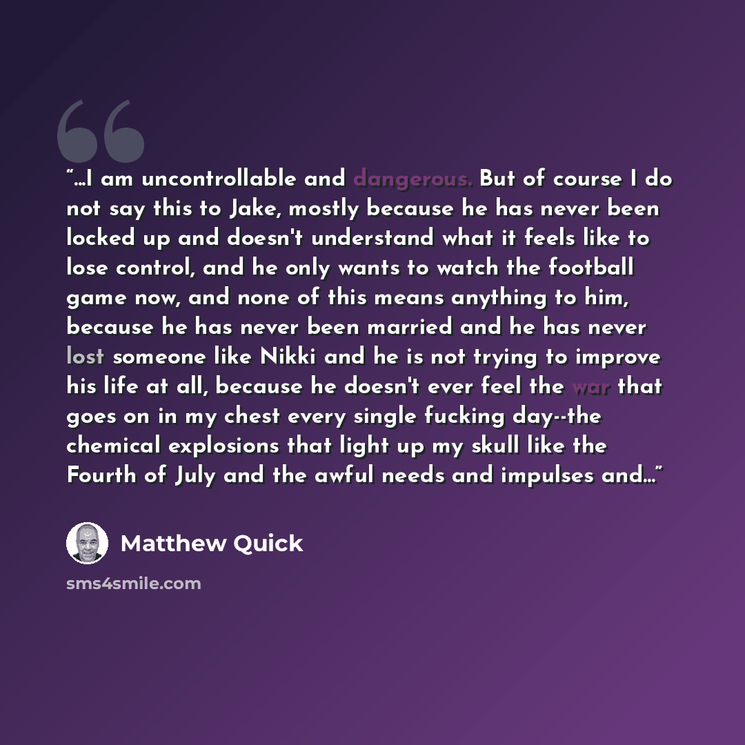 “...I am uncontrollable and dangerous. But of course I do not say this to Jake, mostly because he has never been locked up and doesn't understand what it feels like to lose control, and he only wants to watch the football game now, and none of this means anything to him, because he has never been…” quote by Matthew Quick