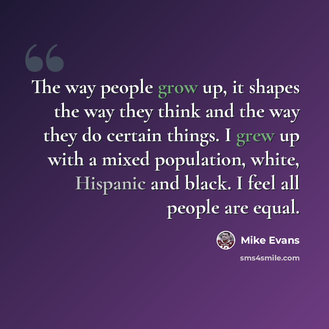 “The way people grow up, it shapes the way they think and the way they do certain things. I grew up with a mixed population, white, Hispanic and black. I feel all people are equal.” quote by Mike Evans