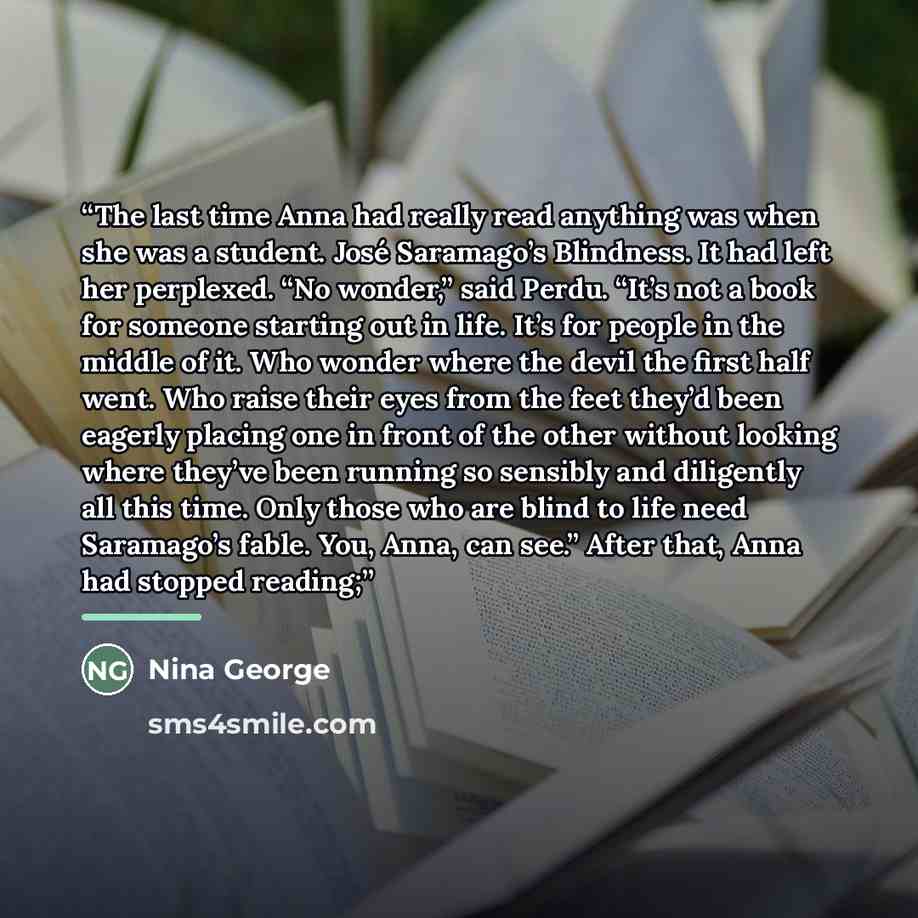 “The last time Anna had really read anything was when she was a student. José Saramago’s Blindness. It had left her perplexed. “No wonder,” said Perdu. “It’s not a book for someone starting out in life. It’s for people in the middle of it. Who wonder where the devil the first half went. Who raise…” quote by Nina George