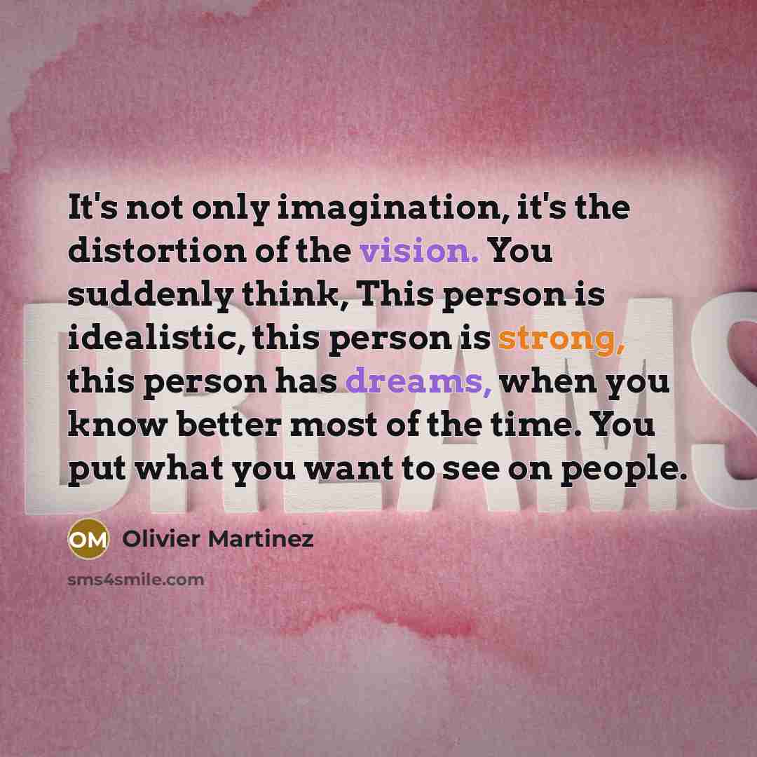 “It's not only imagination, it's the distortion of the vision. You suddenly think, This person is idealistic, this person is strong, this person has dreams, when you know better most of the time. You put what you want to see on people.” quote by Olivier Martinez