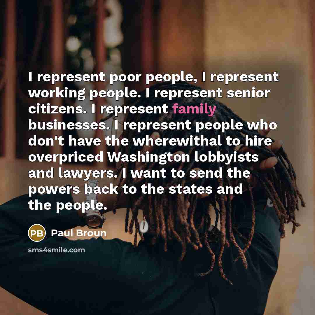 “I represent poor people, I represent working people. I represent senior citizens. I represent family businesses. I represent people who don't have the wherewithal to hire overpriced Washington lobbyists and lawyers. I want to send the powers back to the states and the people.” quote by Paul Broun