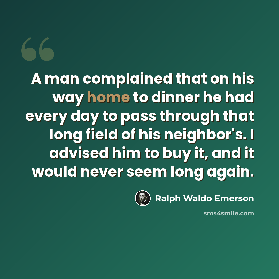 “A man complained that on his way home to dinner he had every day to pass through that long field of his neighbor's. I advised him to buy it, and it would never seem long again.” quote by Ralph Waldo Emerson
