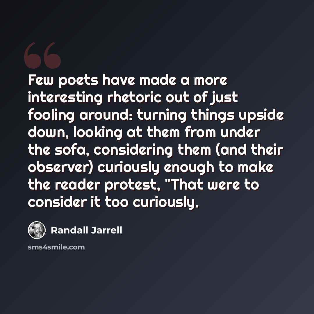 “Few poets have made a more interesting rhetoric out of just fooling around: turning things upside down, looking at them from under the sofa, considering them (and their observer) curiously enough to make the reader protest, "That were to consider it too curiously.” quote by Randall Jarrell