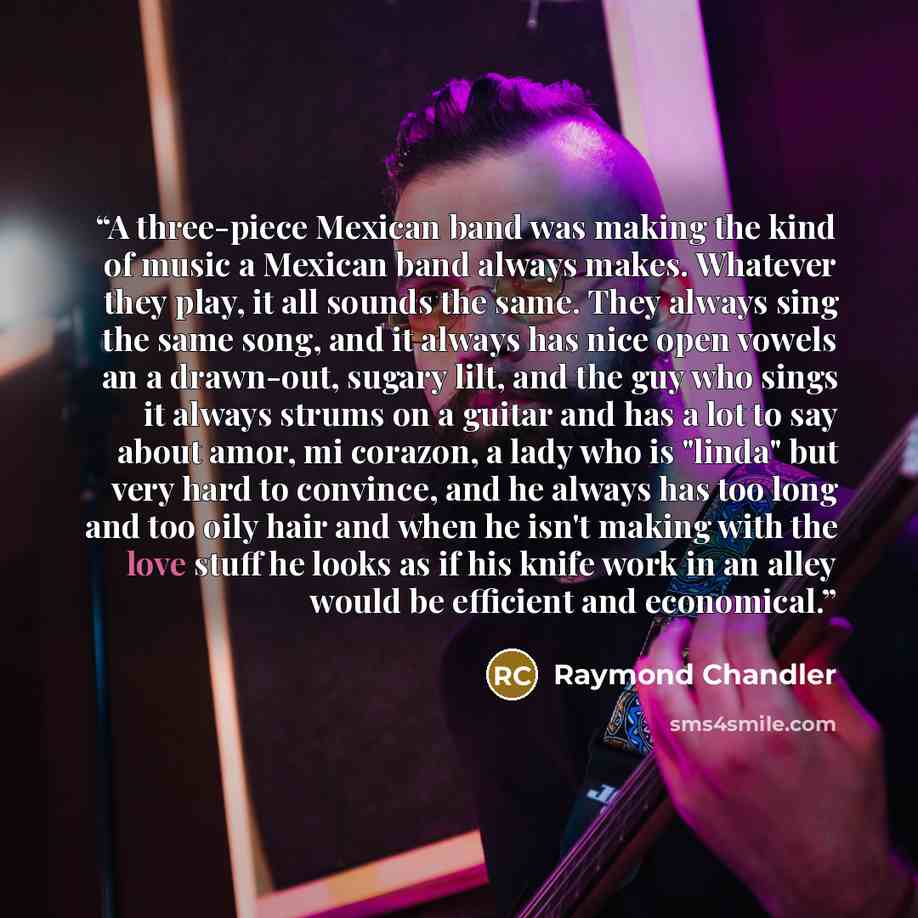 “A three-piece Mexican band was making the kind of music a Mexican band always makes. Whatever they play, it all sounds the same. They always sing the same song, and it always has nice open vowels an a drawn-out, sugary lilt, and the guy who sings it always strums on a guitar and has a lot to say…” quote by Raymond Chandler