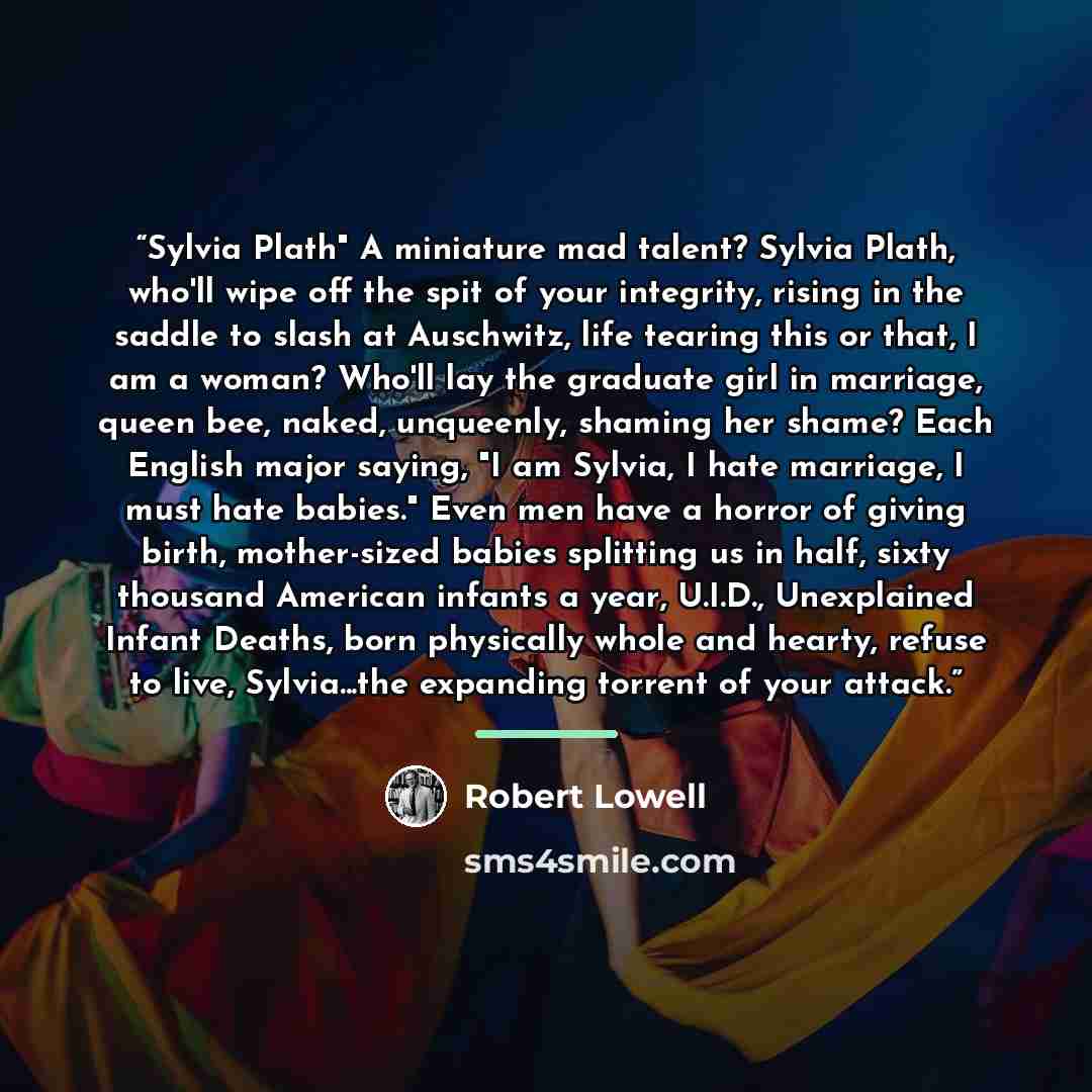 “Sylvia Plath" A miniature mad talent? Sylvia Plath, who'll wipe off the spit of your integrity, rising in the saddle to slash at Auschwitz, life tearing this or that, I am a woman? Who'll lay the graduate girl in marriage, queen bee, naked, unqueenly, shaming her shame? Each English major saying…” quote by Robert Lowell