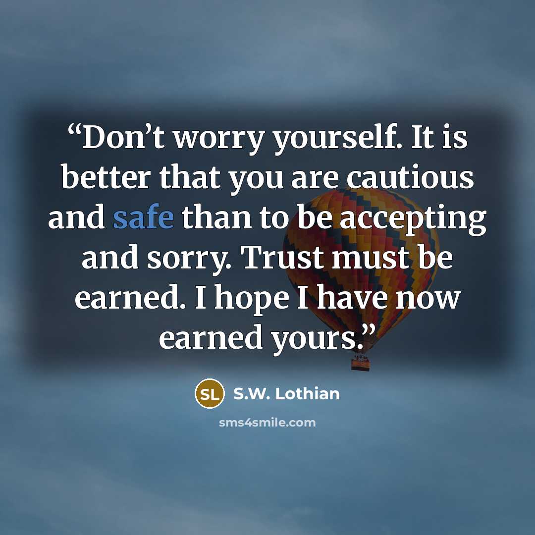 “Don’t worry yourself. It is better that you are cautious and safe than to be accepting and sorry. Trust must be earned. I hope I have now earned yours.” quote by S.W. Lothian