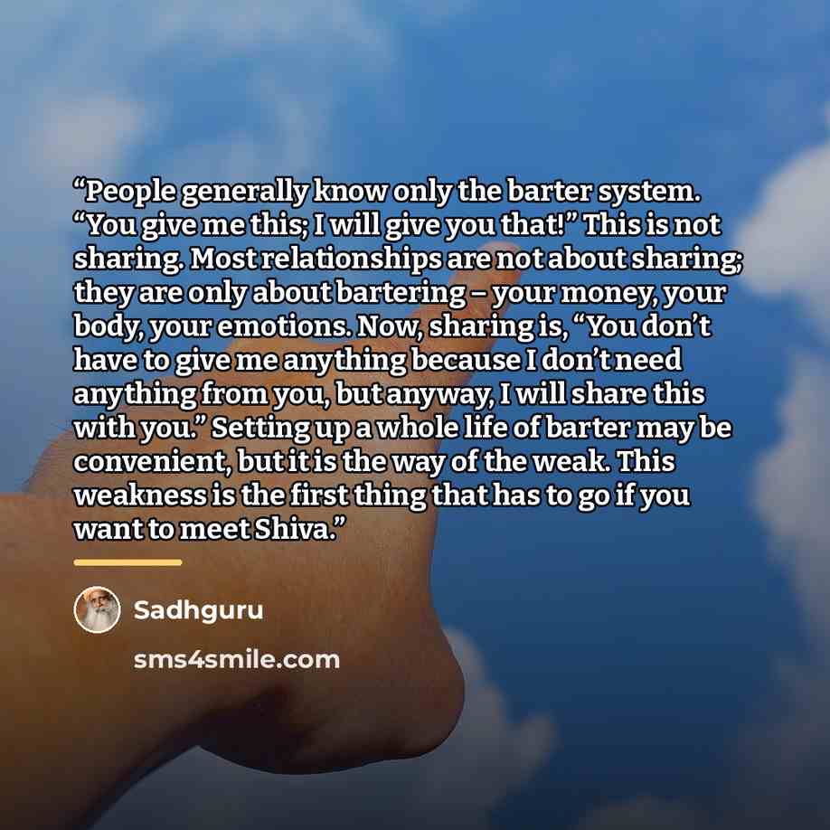 “People generally know only the barter system. “You give me this; I will give you that!” This is not sharing. Most relationships are not about sharing; they are only about bartering – your money, your body, your emotions. Now, sharing is, “You don’t have to give me anything because I don’t need…” quote by Sadhguru
