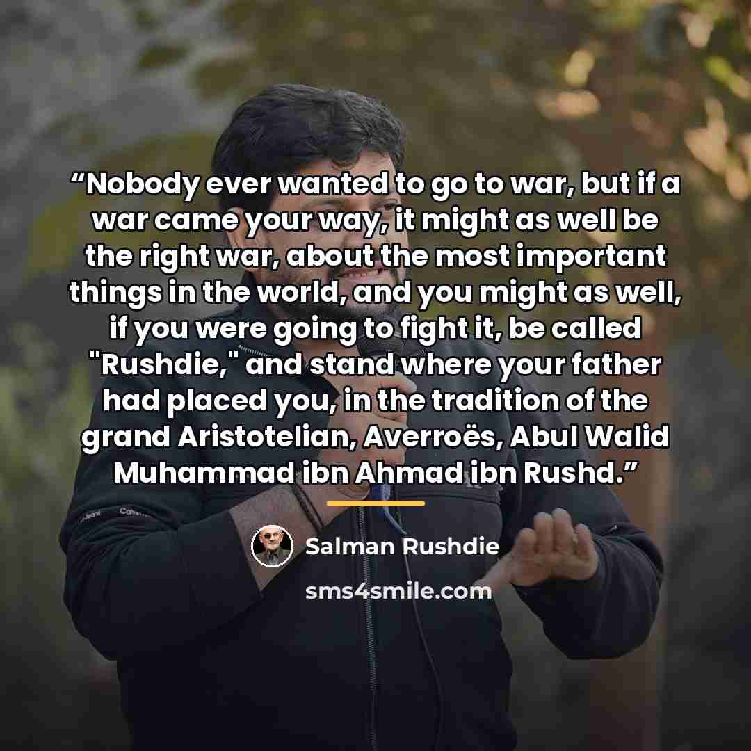 “Nobody ever wanted to go to war, but if a war came your way, it might as well be the right war, about the most important things in the world, and you might as well, if you were going to fight it, be called "Rushdie," and stand where your father had placed you, in the tradition of the grand…” quote by Salman Rushdie