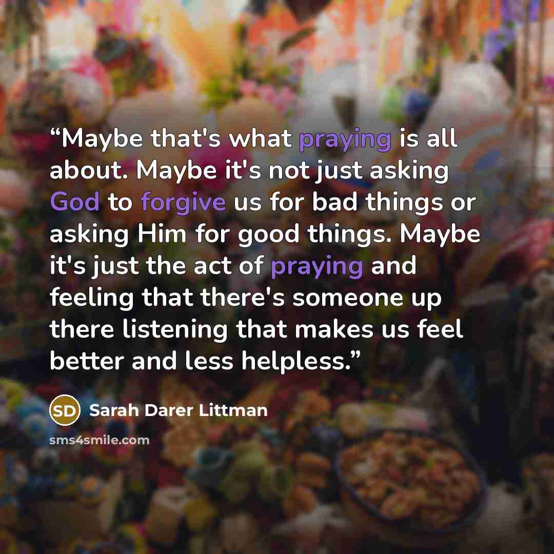 “Maybe that's what praying is all about. Maybe it's not just asking God to forgive us for bad things or asking Him for good things. Maybe it's just the act of praying and feeling that there's someone up there listening that makes us feel better and less helpless.” quote by Sarah Darer Littman