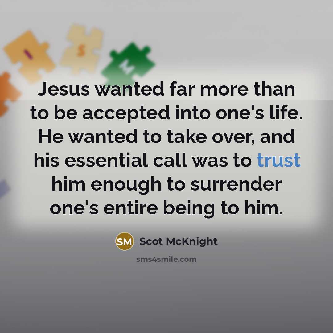 “Jesus wanted far more than to be accepted into one's life. He wanted to take over, and his essential call was to trust him enough to surrender one's entire being to him.” quote by Scot McKnight