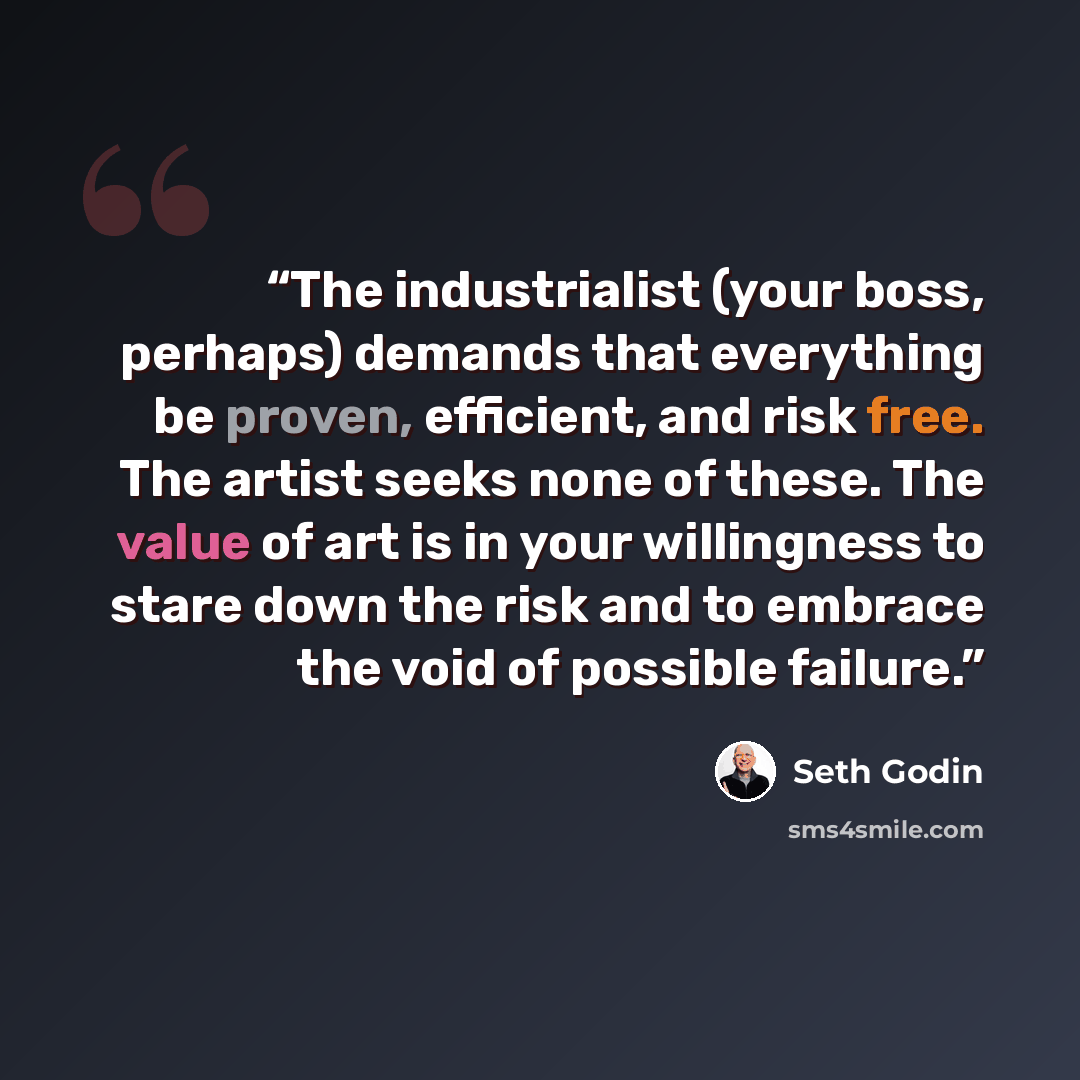 “The industrialist (your boss, perhaps) demands that everything be proven, efficient, and risk free. The artist seeks none of these. The value of art is in your willingness to stare down the risk and to embrace the void of possible failure.” quote by Seth Godin
