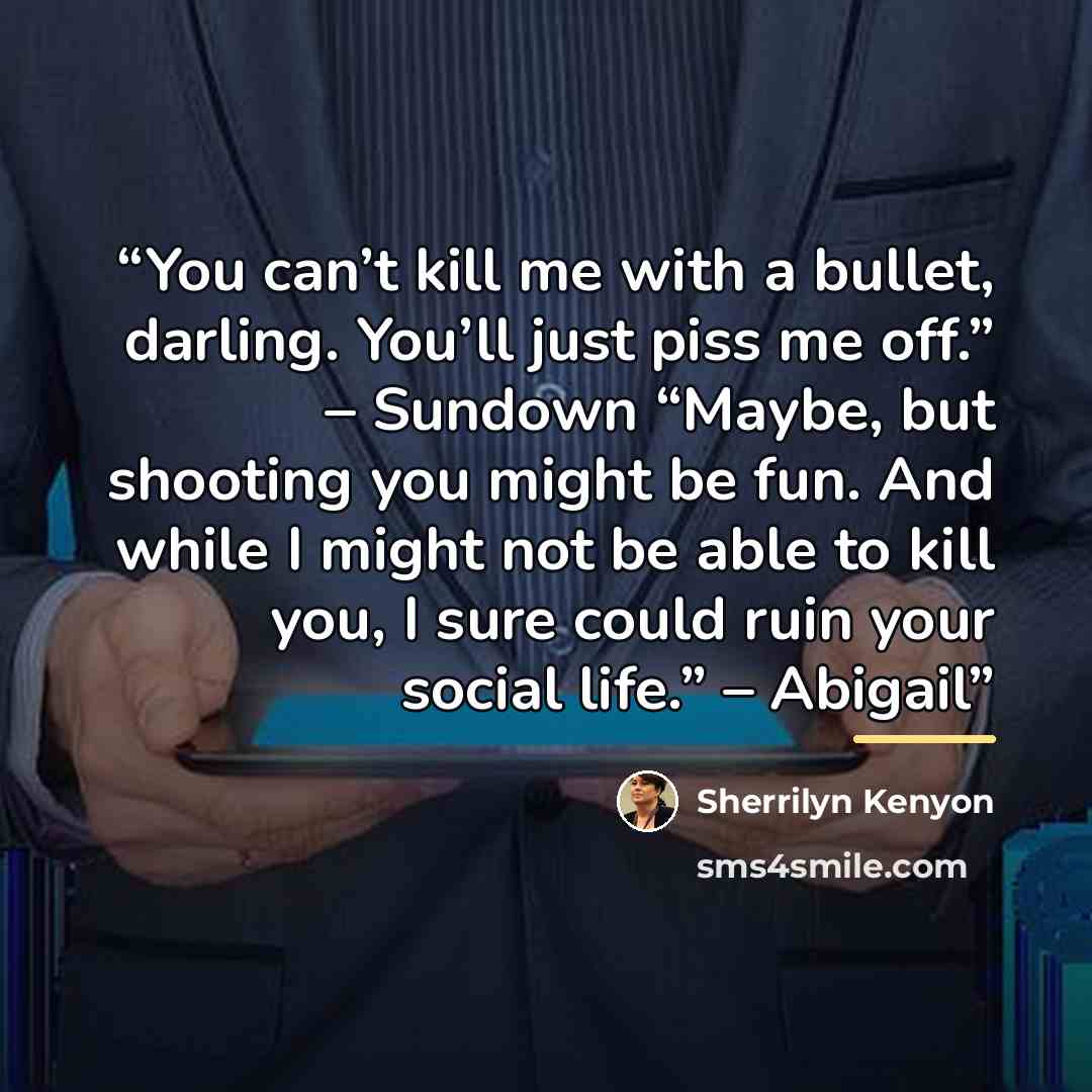 “You can’t kill me with a bullet, darling. You’ll just piss me off.” – Sundown “Maybe, but shooting you might be fun. And while I might not be able to kill you, I sure could ruin your social life.” – Abigail” quote by Sherrilyn Kenyon