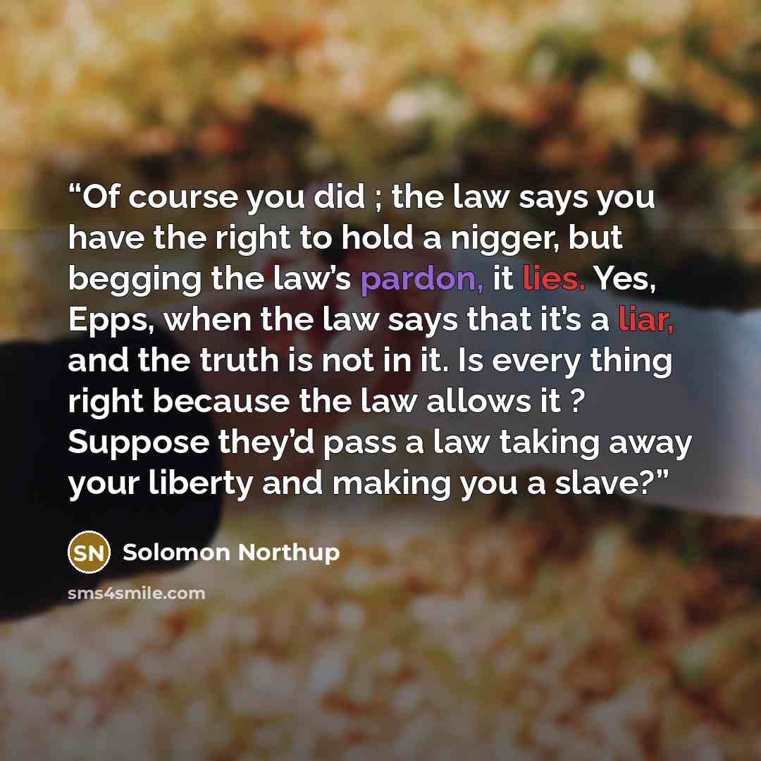 “Of course you did ; the law says you have the right to hold a nigger, but begging the law’s pardon, it lies. Yes, Epps, when the law says that it’s a liar, and the truth is not in it. Is every thing right because the law allows it ? Suppose they’d pass a law taking away your liberty and making you…” quote by Solomon Northup