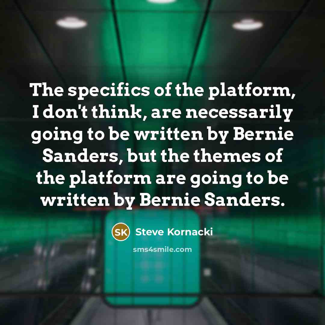 “The specifics of the platform, I don't think, are necessarily going to be written by Bernie Sanders, but the themes of the platform are going to be written by Bernie Sanders.” quote by Steve Kornacki
