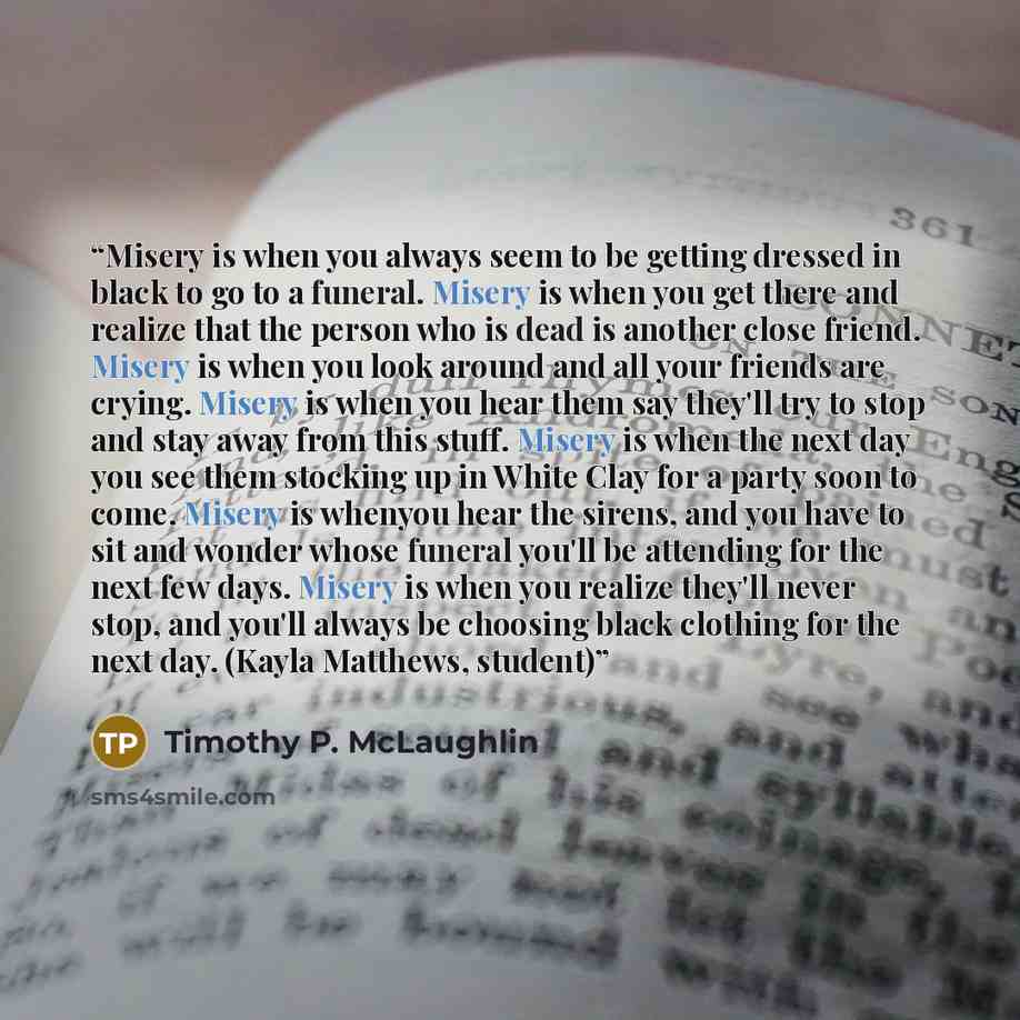 “Misery is when you always seem to be getting dressed in black to go to a funeral. Misery is when you get there and realize that the person who is dead is another close friend. Misery is when you look around and all your friends are crying. Misery is when you hear them say they'll try to stop and…” quote by Timothy P. McLaughlin