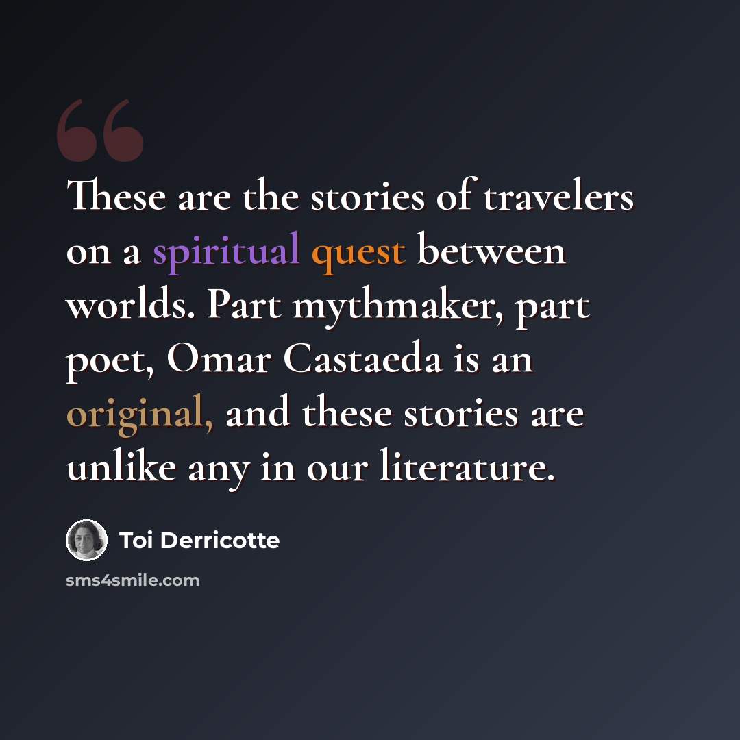 “These are the stories of travelers on a spiritual quest between worlds. Part mythmaker, part poet, Omar Castaeda is an original, and these stories are unlike any in our literature.” quote by Toi Derricotte