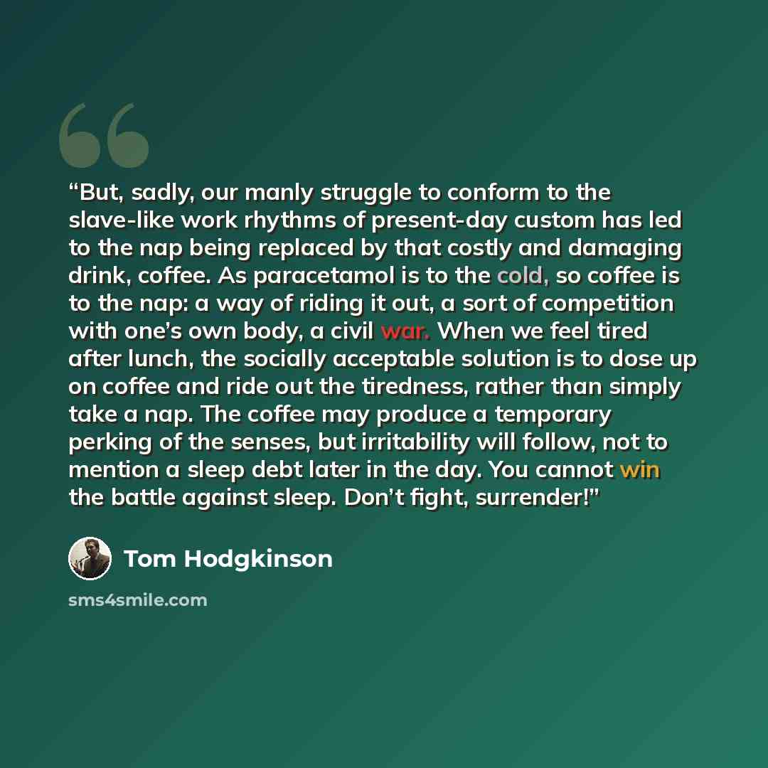 “But, sadly, our manly struggle to conform to the slave-like work rhythms of present-day custom has led to the nap being replaced by that costly and damaging drink, coffee. As paracetamol is to the cold, so coffee is to the nap: a way of riding it out, a sort of competition with one’s own body, a…” quote by Tom Hodgkinson