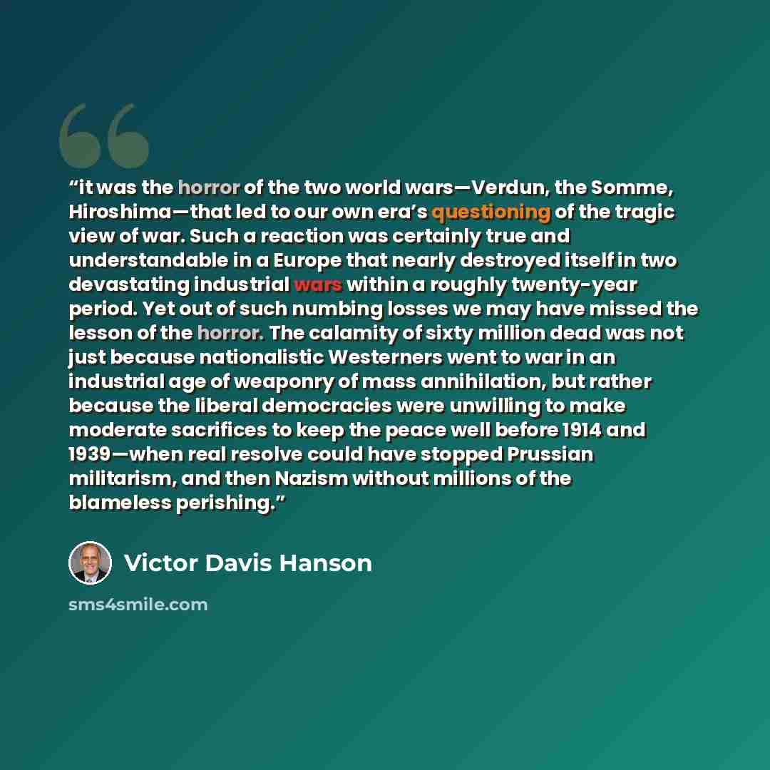 “it was the horror of the two world wars—Verdun, the Somme, Hiroshima—that led to our own era’s questioning of the tragic view of war. Such a reaction was certainly true and understandable in a Europe that nearly destroyed itself in two devastating industrial wars within a roughly twenty-year…” quote by Victor Davis Hanson