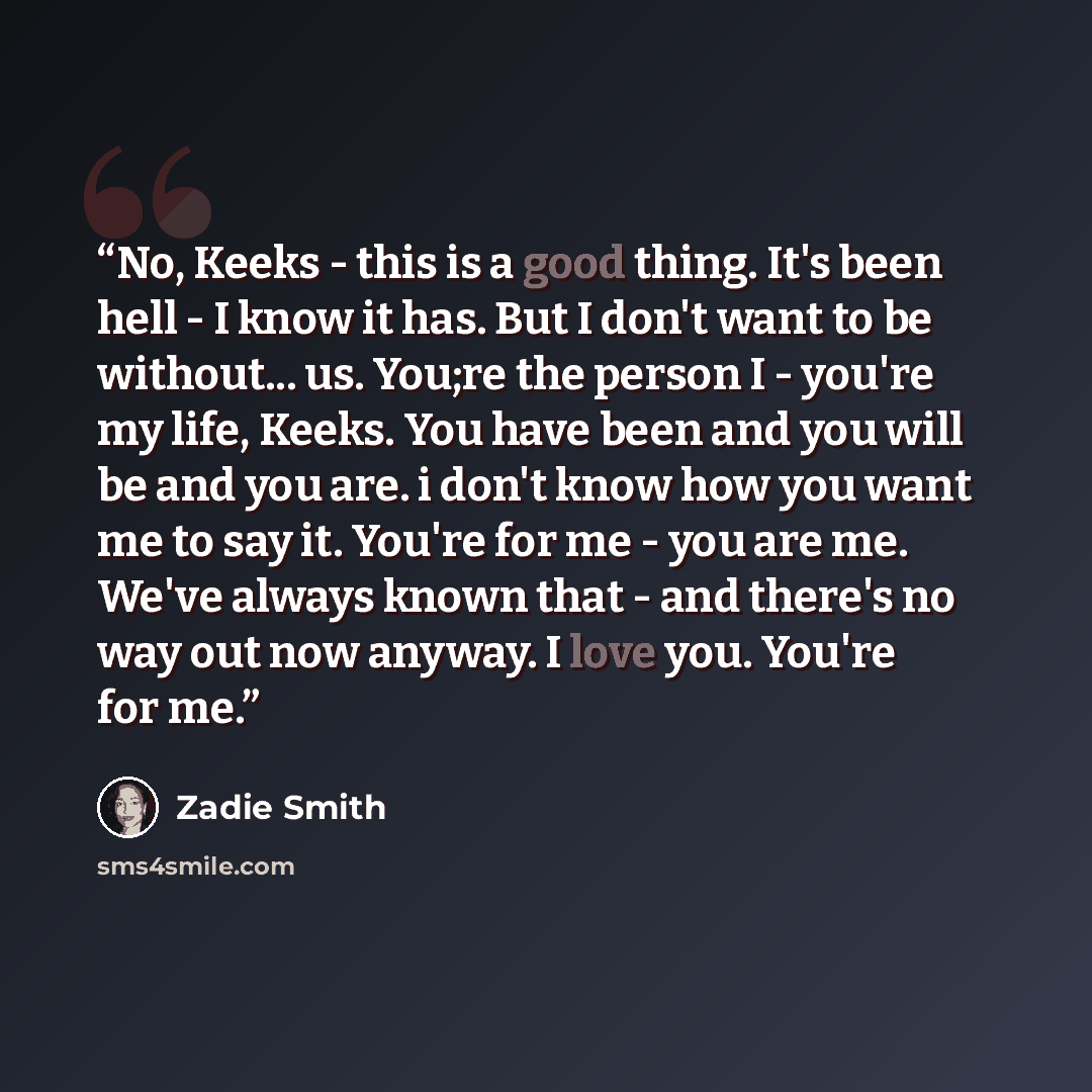 “No, Keeks - this is a good thing. It's been hell - I know it has. But I don't want to be without... us. You;re the person I - you're my life, Keeks. You have been and you will be and you are. i don't know how you want me to say it. You're for me - you are me. We've always known that - and there's…” quote by Zadie Smith