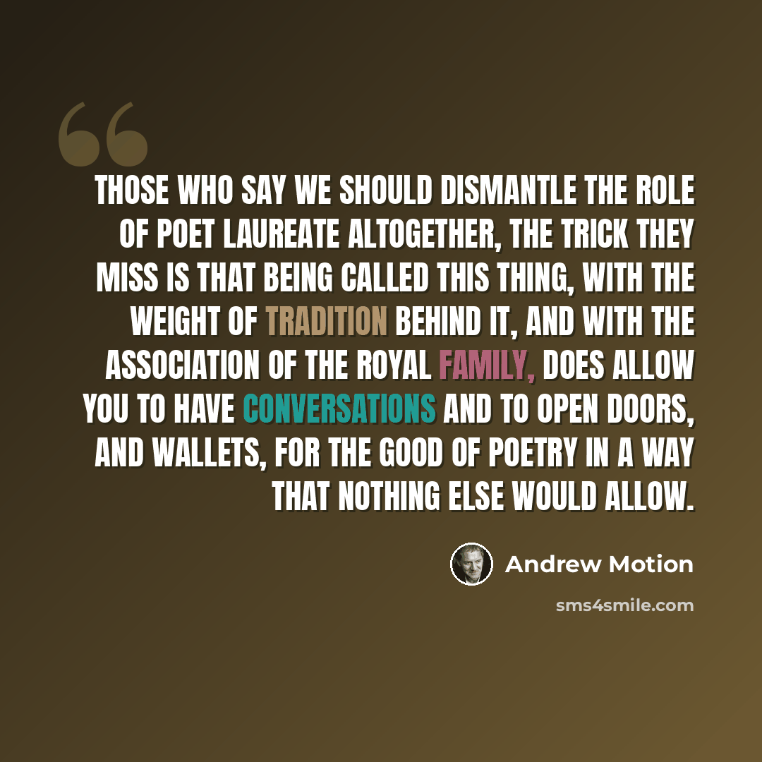 “Those who say we should dismantle the role of Poet Laureate altogether, the trick they miss is that being called this thing, with the weight of tradition behind it, and with the association of the Royal family, does allow you to have conversations and to open doors, and wallets, for the good of…” quote by Andrew Motion