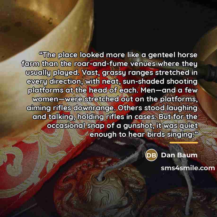 “The place looked more like a genteel horse farm than the roar-and-fume venues where they usually played. Vast, grassy ranges stretched in every direction, with neat, sun-shaded shooting platforms at the head of each. Men—and a few women—were stretched out on the platforms, aiming rifles downrange…” quote by Dan Baum