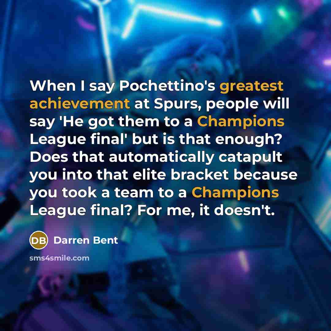 “When I say Pochettino's greatest achievement at Spurs, people will say 'He got them to a Champions League final' but is that enough? Does that automatically catapult you into that elite bracket because you took a team to a Champions League final? For me, it doesn't.” quote by Darren Bent