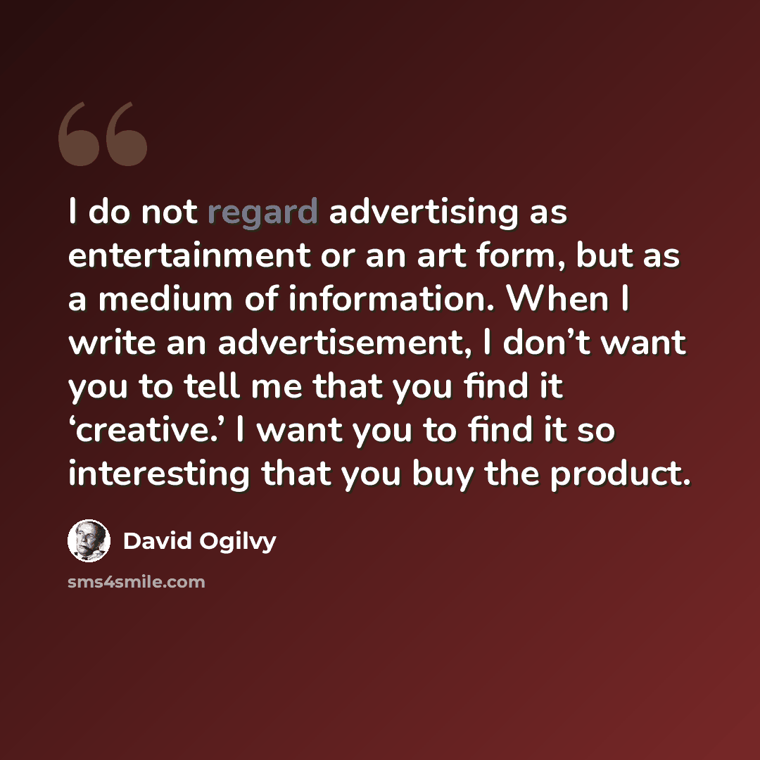 “I do not regard advertising as entertainment or an art form, but as a medium of information. When I write an advertisement, I don’t want you to tell me that you find it ‘creative.’ I want you to find it so interesting that you buy the product.” quote by David Ogilvy