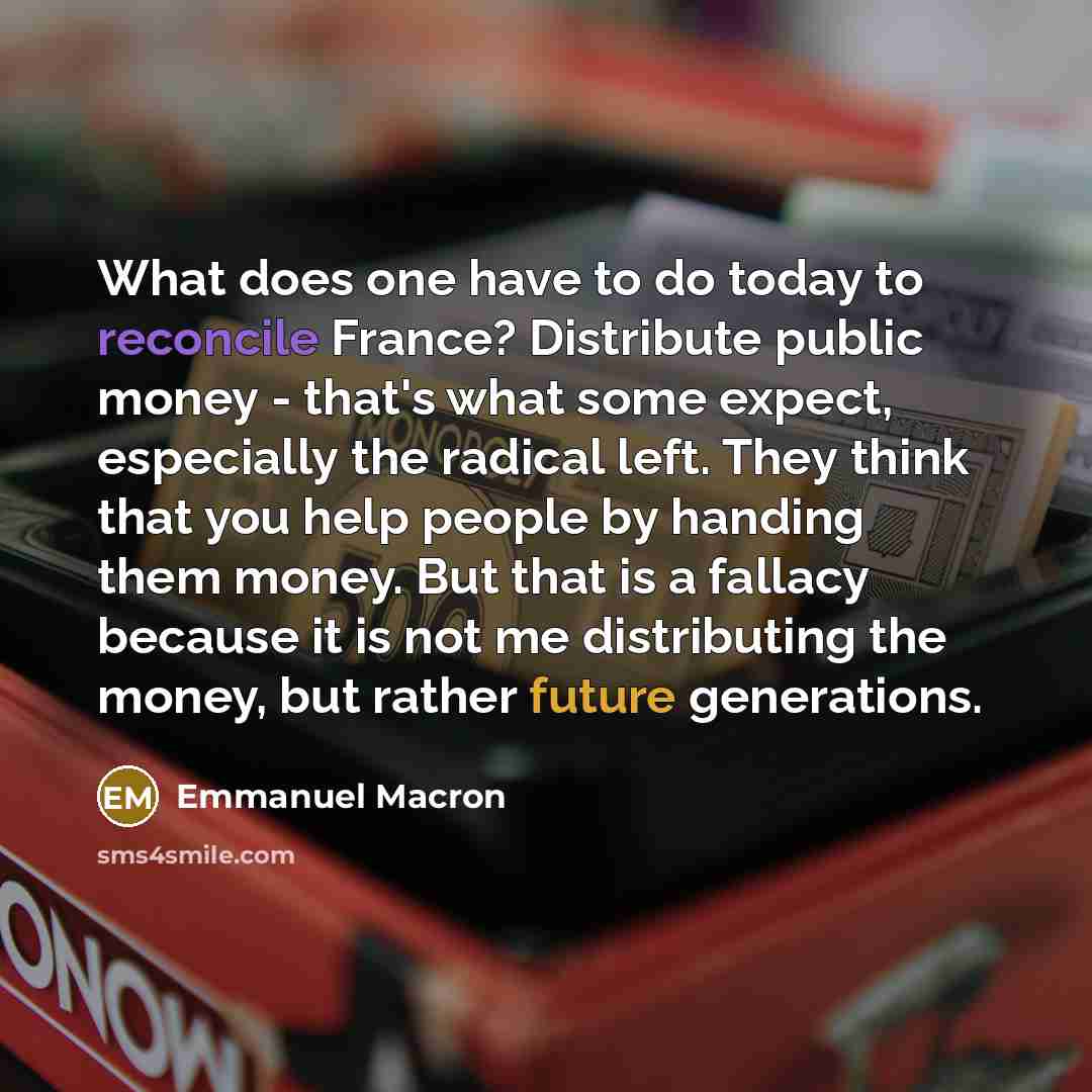 “What does one have to do today to reconcile France? Distribute public money - that's what some expect, especially the radical left. They think that you help people by handing them money. But that is a fallacy because it is not me distributing the money, but rather future generations.” quote by Emmanuel Macron
