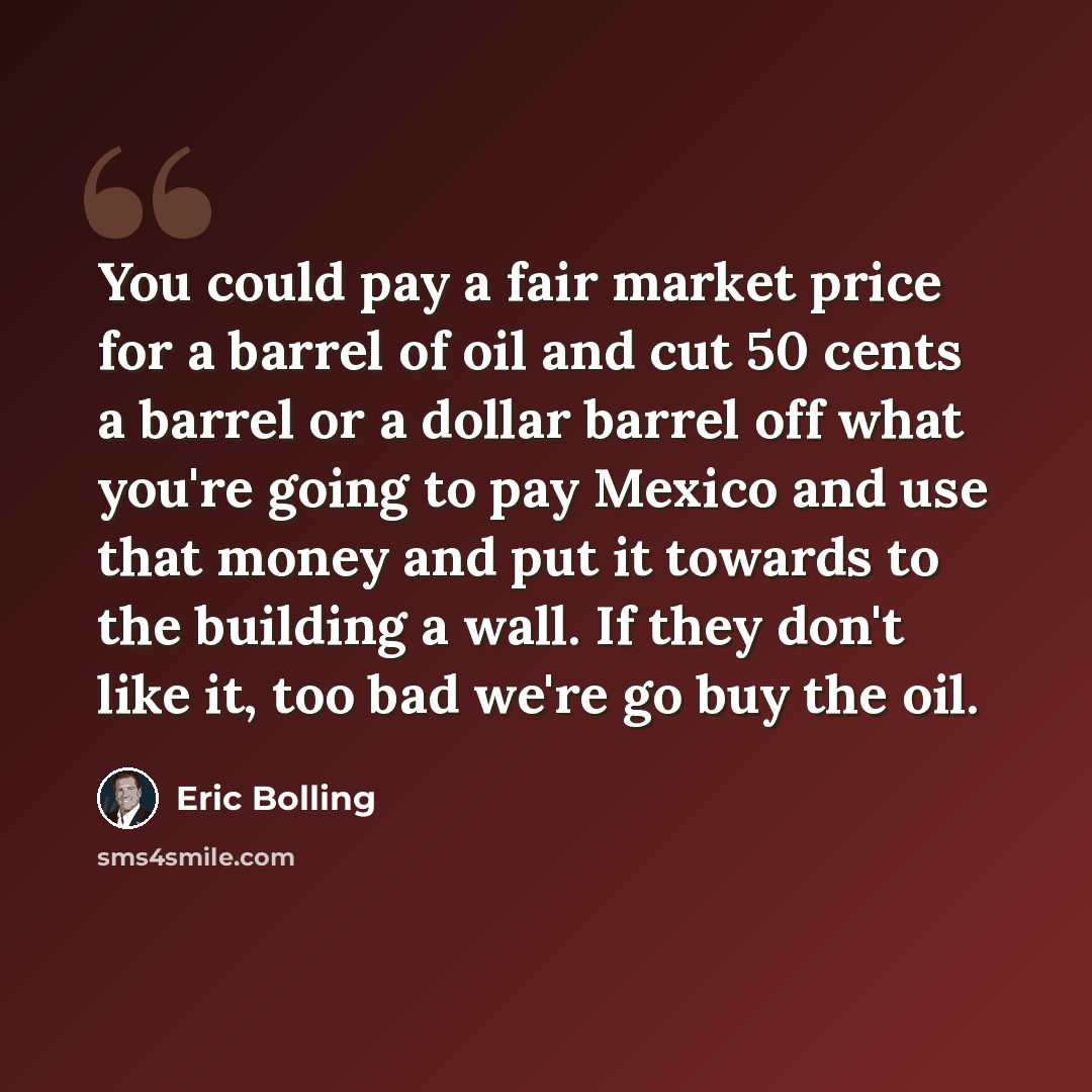 “You could pay a fair market price for a barrel of oil and cut 50 cents a barrel or a dollar barrel off what you're going to pay Mexico and use that money and put it towards to the building a wall. If they don't like it, too bad we're go buy the oil.” quote by Eric Bolling