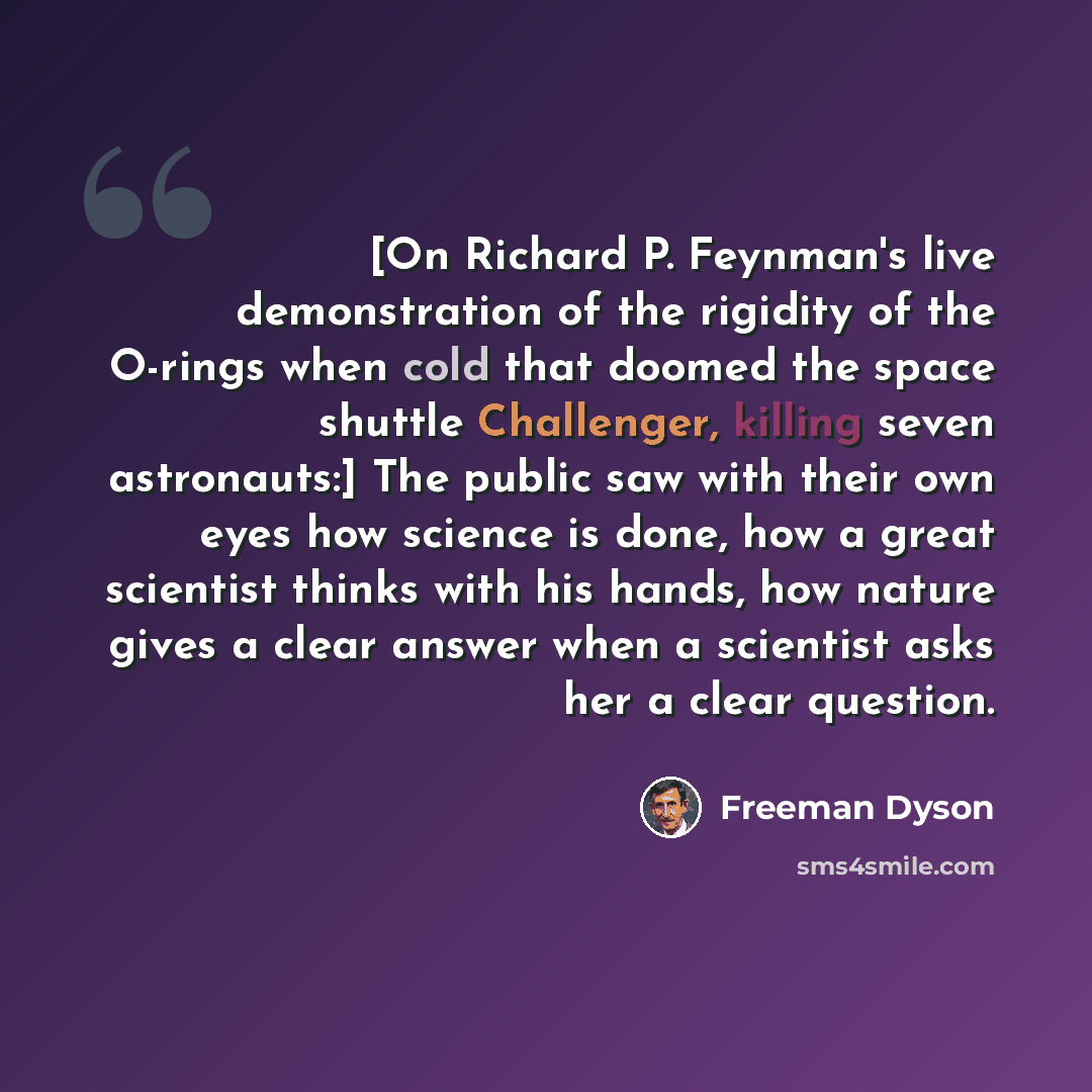 “[On Richard P. Feynman's live demonstration of the rigidity of the O-rings when cold that doomed the space shuttle Challenger, killing seven astronauts:] The public saw with their own eyes how science is done, how a great scientist thinks with his hands, how nature gives a clear answer when a…” quote by Freeman Dyson