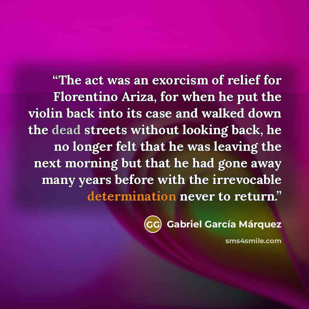 “The act was an exorcism of relief for Florentino Ariza, for when he put the violin back into its case and walked down the dead streets without looking back, he no longer felt that he was leaving the next morning but that he had gone away many years before with the irrevocable determination never…” quote by Gabriel García Márquez