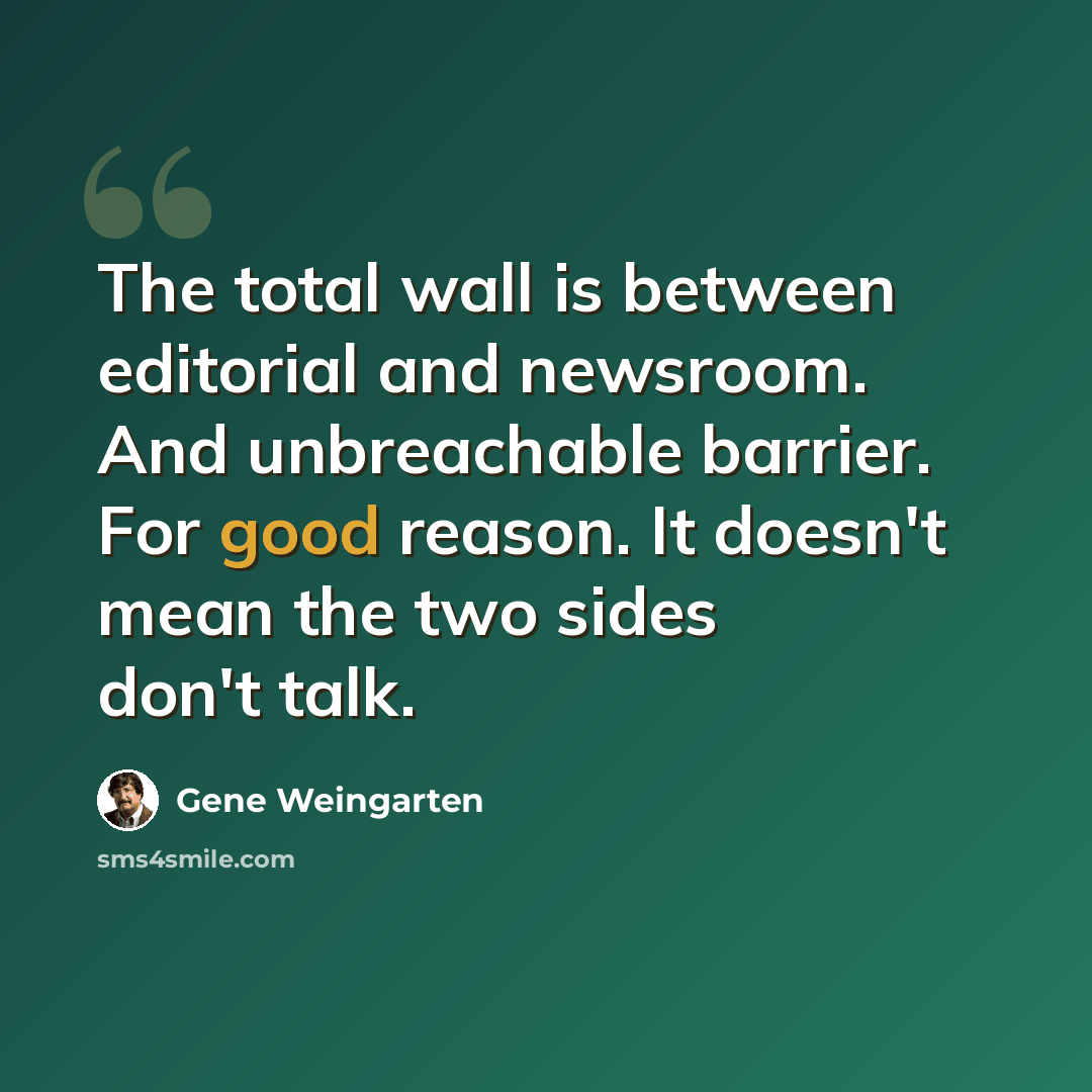 “The total wall is between editorial and newsroom. And unbreachable barrier. For good reason. It doesn't mean the two sides don't talk.” quote by Gene Weingarten