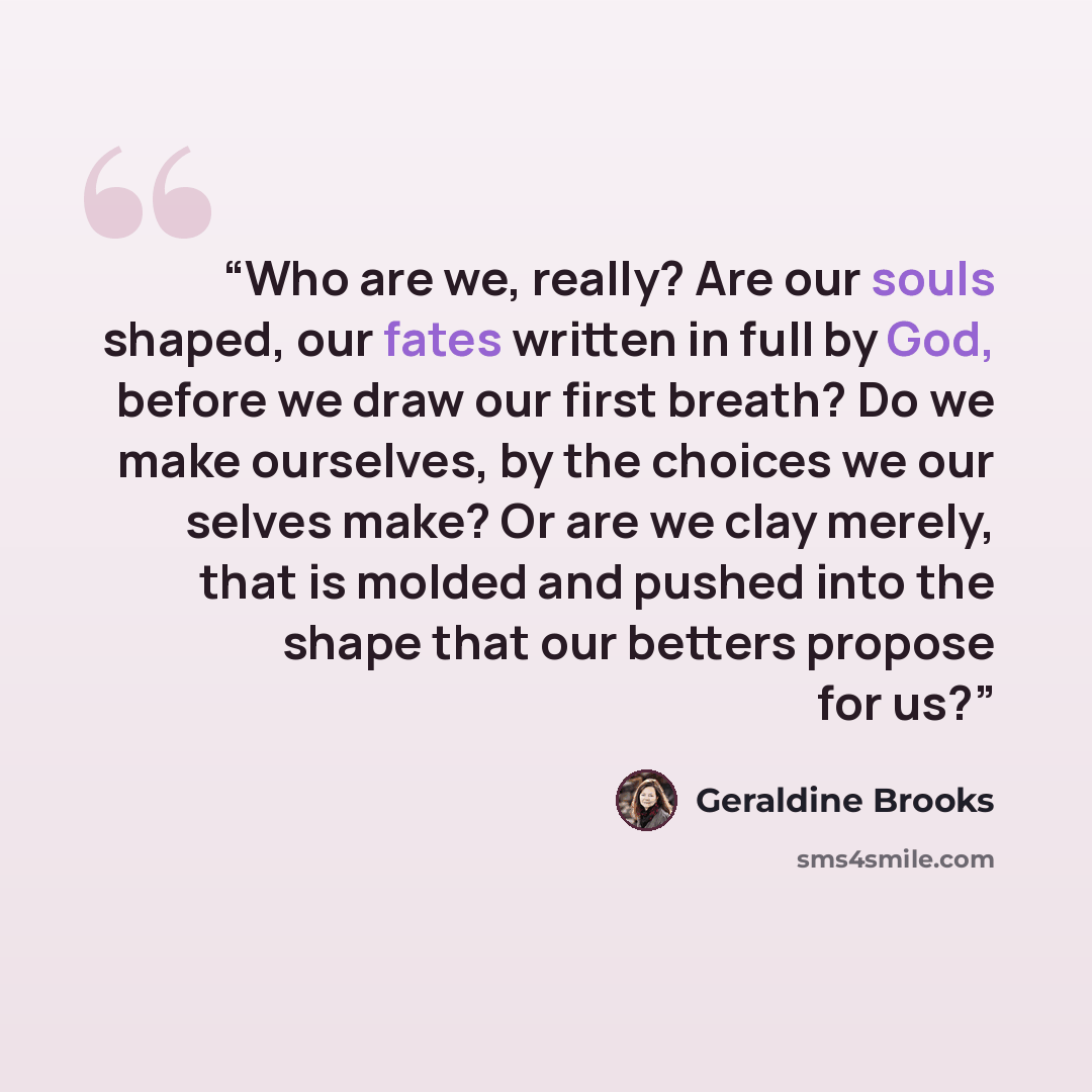 “Who are we, really? Are our souls shaped, our fates written in full by God, before we draw our first breath? Do we make ourselves, by the choices we our selves make? Or are we clay merely, that is molded and pushed into the shape that our betters propose for us?” quote by Geraldine Brooks