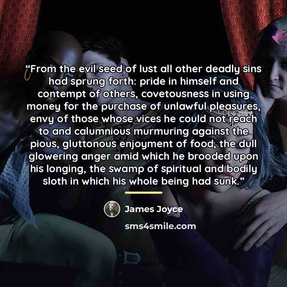“From the evil seed of lust all other deadly sins had sprung forth: pride in himself and contempt of others, covetousness in using money for the purchase of unlawful pleasures, envy of those whose vices he could not reach to and calumnious murmuring against the pious, gluttonous enjoyment of food…” quote by James Joyce