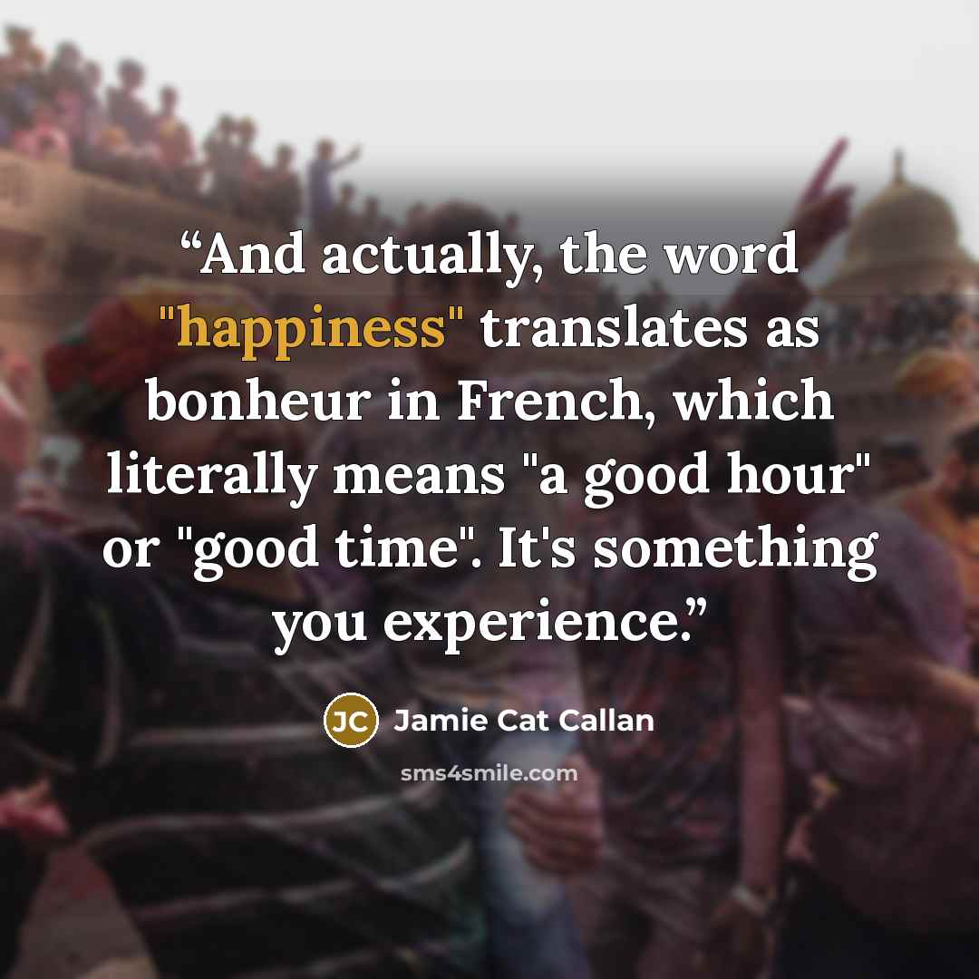 “And actually, the word "happiness" translates as bonheur in French, which literally means "a good hour" or "good time". It's something you experience.” quote by Jamie Cat Callan