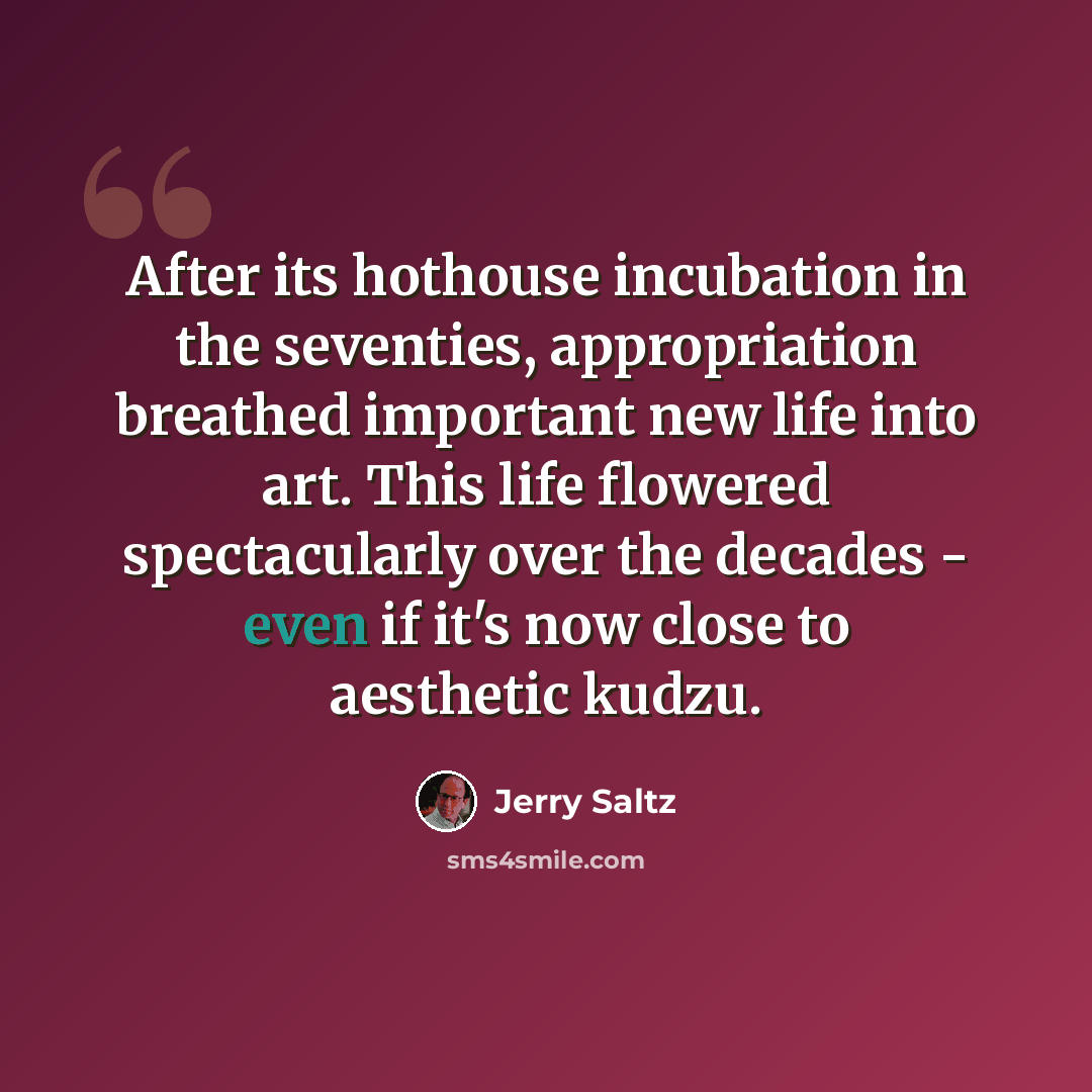 “After its hothouse incubation in the seventies, appropriation breathed important new life into art. This life flowered spectacularly over the decades - even if it's now close to aesthetic kudzu.” quote by Jerry Saltz
