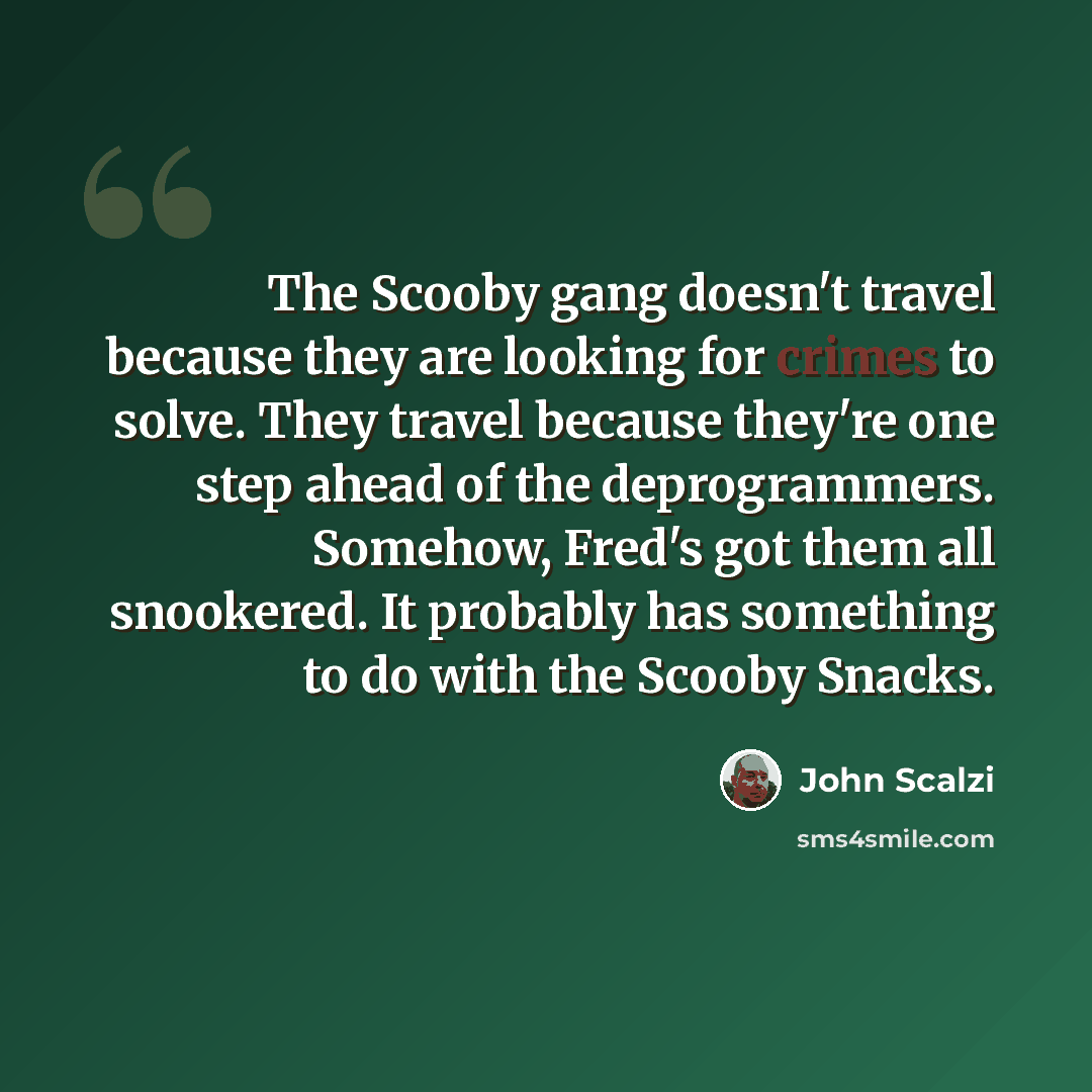 “The Scooby gang doesn't travel because they are looking for crimes to solve. They travel because they're one step ahead of the deprogrammers. Somehow, Fred's got them all snookered. It probably has something to do with the Scooby Snacks.” quote by John Scalzi