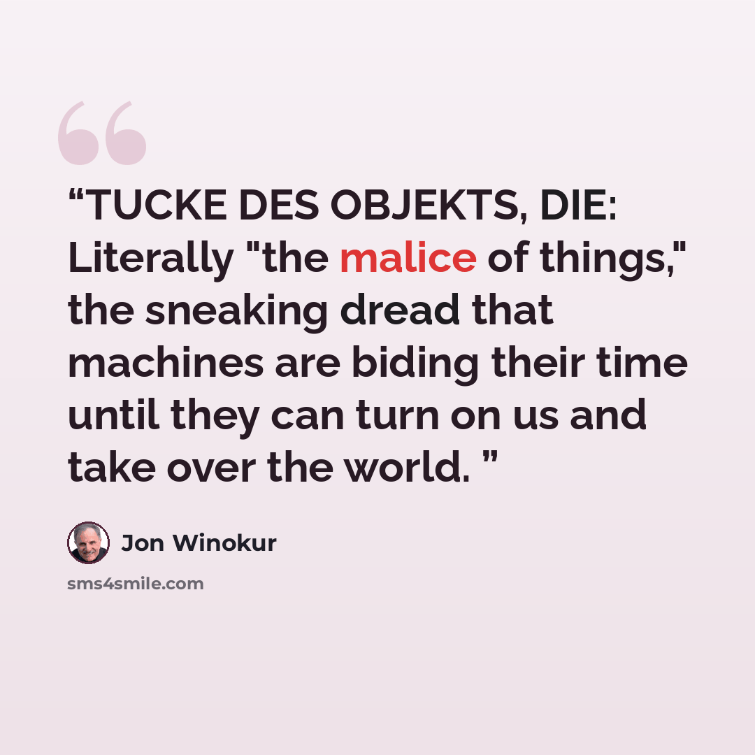 “TUCKE DES OBJEKTS, DIE: Literally "the malice of things," the sneaking dread that machines are biding their time until they can turn on us and take over the world.” quote by Jon Winokur