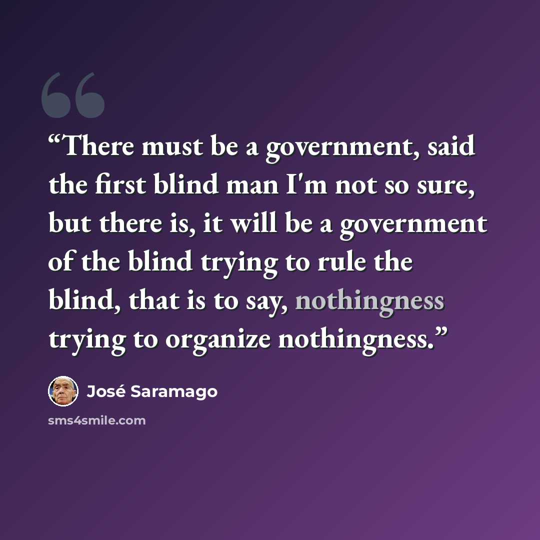 “There must be a government, said the first blind man I'm not so sure, but there is, it will be a government of the blind trying to rule the blind, that is to say, nothingness trying to organize nothingness.” quote by José Saramago